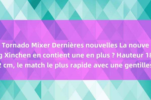 Tornado Mixer Dernières nouvelles La nouvelle chanson de Wang Xinchen en contient une en plus ? Hauteur 182 cm, le match le plus rapide avec une gentillesse contrastée apparaît